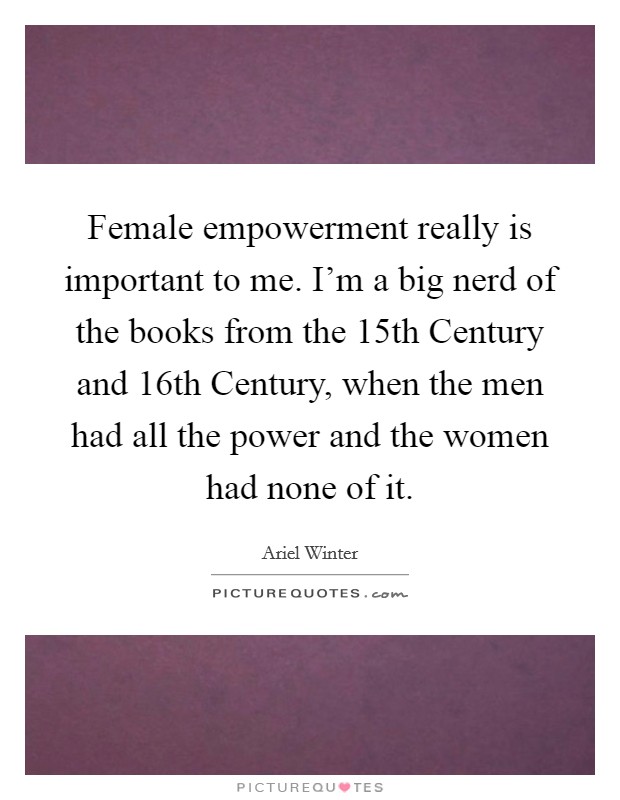 Female empowerment really is important to me. I’m a big nerd of the books from the 15th Century and 16th Century, when the men had all the power and the women had none of it Picture Quote #1