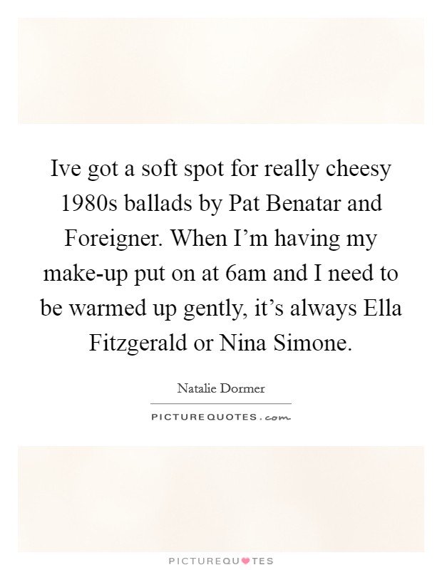 Ive got a soft spot for really cheesy 1980s ballads by Pat Benatar and Foreigner. When I'm having my make-up put on at 6am and I need to be warmed up gently, it's always Ella Fitzgerald or Nina Simone Picture Quote #1