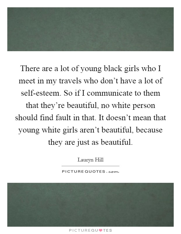 There are a lot of young black girls who I meet in my travels who don’t have a lot of self-esteem. So if I communicate to them that they’re beautiful, no white person should find fault in that. It doesn’t mean that young white girls aren’t beautiful, because they are just as beautiful Picture Quote #1
