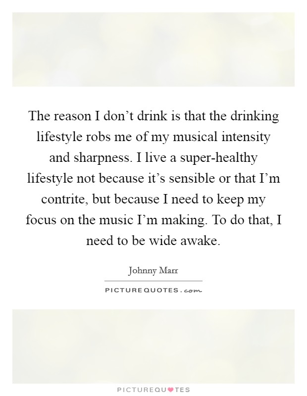 The reason I don't drink is that the drinking lifestyle robs me of my musical intensity and sharpness. I live a super-healthy lifestyle not because it's sensible or that I'm contrite, but because I need to keep my focus on the music I'm making. To do that, I need to be wide awake Picture Quote #1