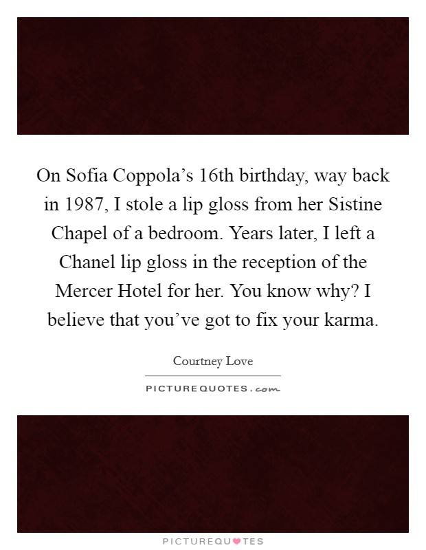 On Sofia Coppola’s 16th birthday, way back in 1987, I stole a lip gloss from her Sistine Chapel of a bedroom. Years later, I left a Chanel lip gloss in the reception of the Mercer Hotel for her. You know why? I believe that you’ve got to fix your karma Picture Quote #1