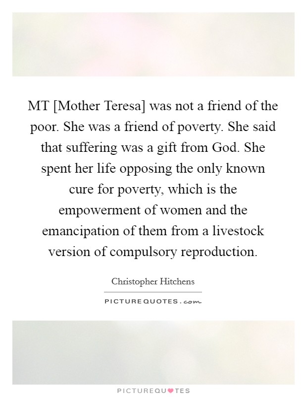 MT [Mother Teresa] was not a friend of the poor. She was a friend of poverty. She said that suffering was a gift from God. She spent her life opposing the only known cure for poverty, which is the empowerment of women and the emancipation of them from a livestock version of compulsory reproduction Picture Quote #1