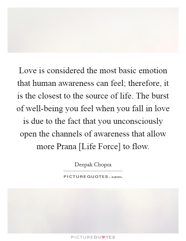 Love is considered the most basic emotion that human awareness can feel; therefore, it is the closest to the source of life. The burst of well-being you feel when you fall in love is due to the fact that you unconsciously open the channels of awareness that allow more Prana [Life Force] to flow Picture Quote #1