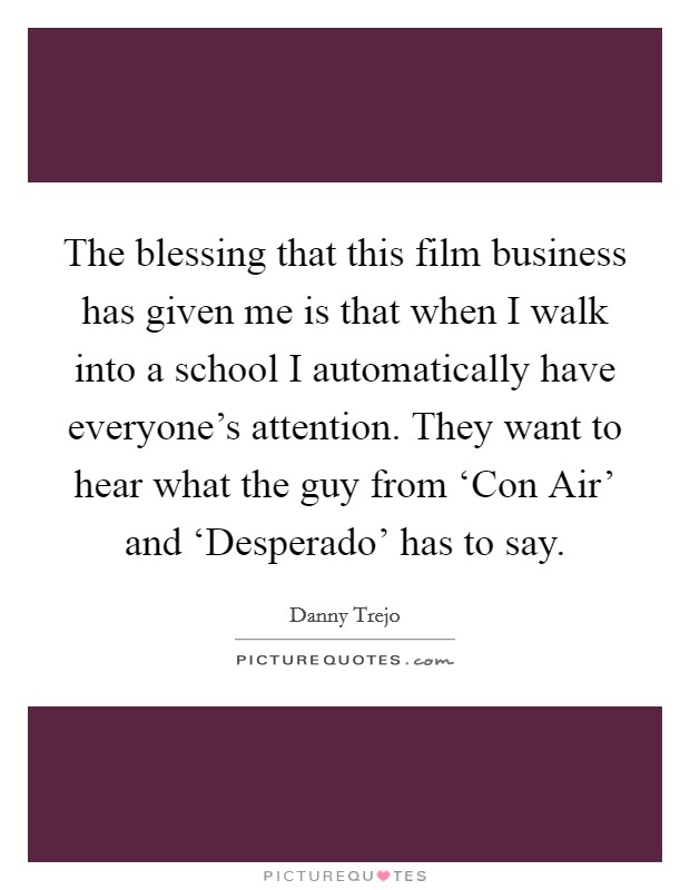 The blessing that this film business has given me is that when I walk into a school I automatically have everyone's attention. They want to hear what the guy from ‘Con Air' and ‘Desperado' has to say Picture Quote #1