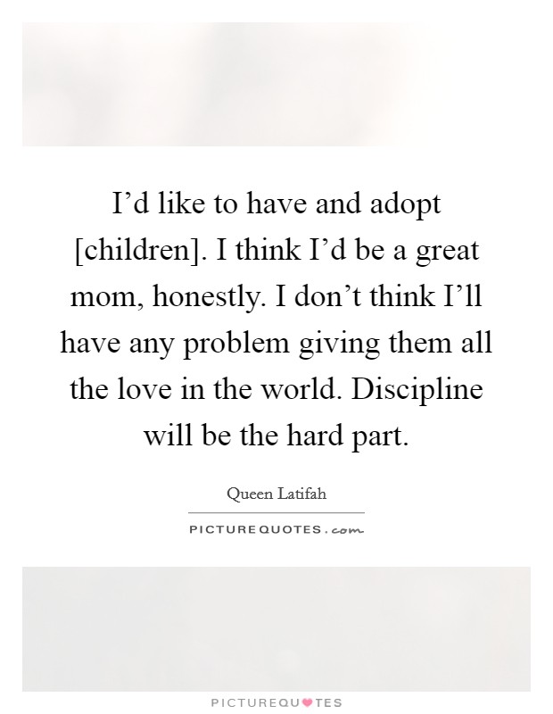 I’d like to have and adopt [children]. I think I’d be a great mom, honestly. I don’t think I’ll have any problem giving them all the love in the world. Discipline will be the hard part Picture Quote #1