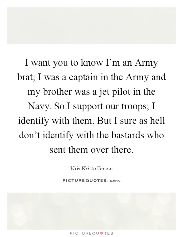 I want you to know I’m an Army brat; I was a captain in the Army and my brother was a jet pilot in the Navy. So I support our troops; I identify with them. But I sure as hell don’t identify with the bastards who sent them over there Picture Quote #1
