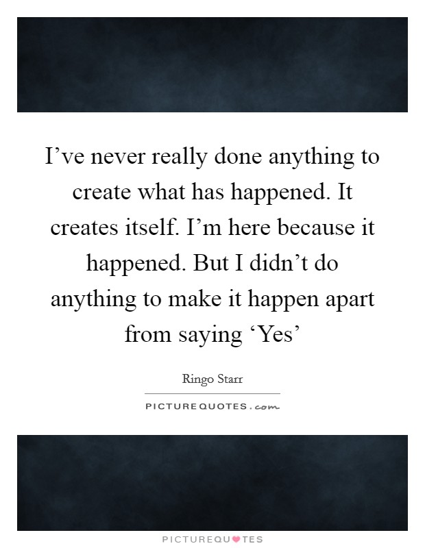 I’ve never really done anything to create what has happened. It creates itself. I’m here because it happened. But I didn’t do anything to make it happen apart from saying ‘Yes’ Picture Quote #1