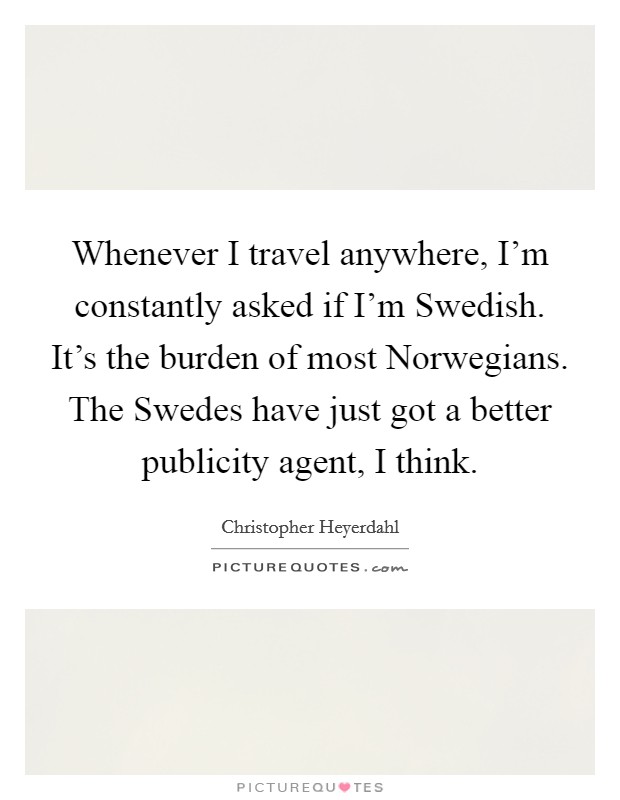 Whenever I travel anywhere, I’m constantly asked if I’m Swedish. It’s the burden of most Norwegians. The Swedes have just got a better publicity agent, I think Picture Quote #1