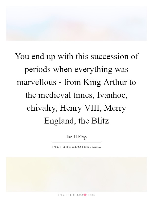 You end up with this succession of periods when everything was marvellous - from King Arthur to the medieval times, Ivanhoe, chivalry, Henry VIII, Merry England, the Blitz Picture Quote #1