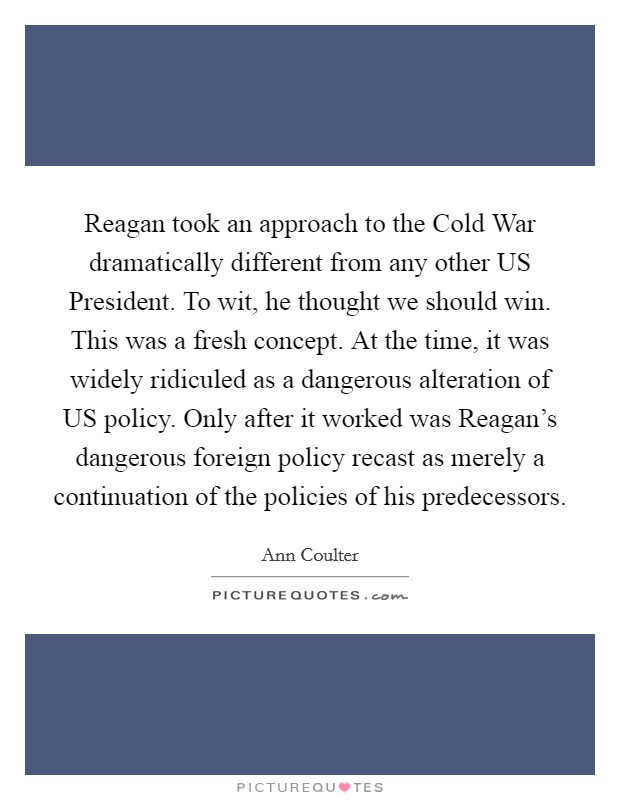 Reagan took an approach to the Cold War dramatically different from any other US President. To wit, he thought we should win. This was a fresh concept. At the time, it was widely ridiculed as a dangerous alteration of US policy. Only after it worked was Reagan’s dangerous foreign policy recast as merely a continuation of the policies of his predecessors Picture Quote #1