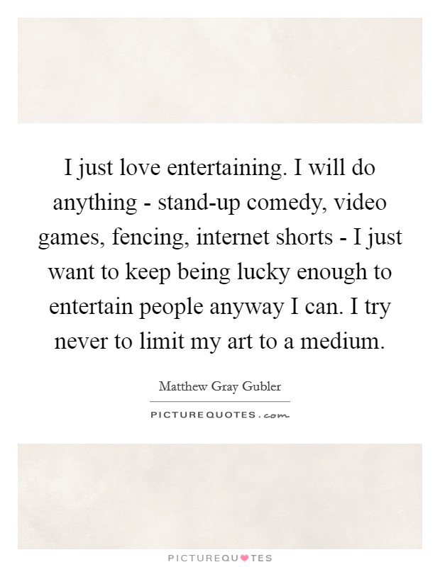 I just love entertaining. I will do anything - stand-up comedy, video games, fencing, internet shorts - I just want to keep being lucky enough to entertain people anyway I can. I try never to limit my art to a medium Picture Quote #1