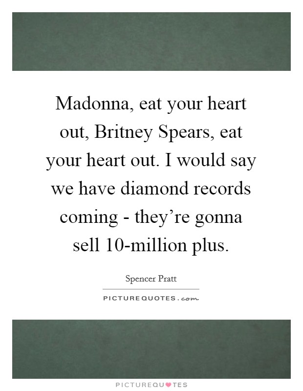 Madonna, eat your heart out, Britney Spears, eat your heart out. I would say we have diamond records coming - they’re gonna sell 10-million plus Picture Quote #1