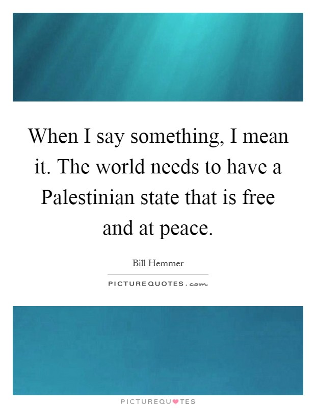 When I say something, I mean it. The world needs to have a Palestinian state that is free and at peace Picture Quote #1