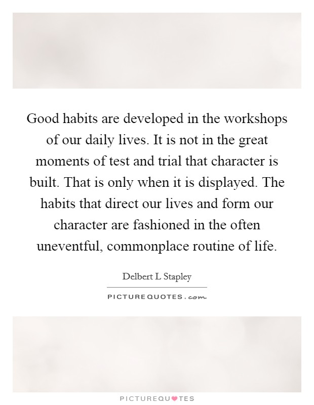 Good habits are developed in the workshops of our daily lives. It is not in the great moments of test and trial that character is built. That is only when it is displayed. The habits that direct our lives and form our character are fashioned in the often uneventful, commonplace routine of life Picture Quote #1