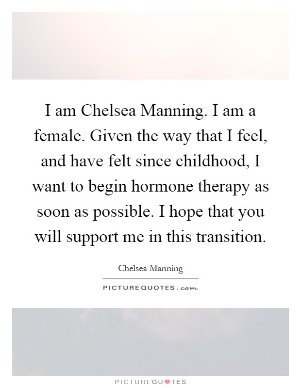 I am Chelsea Manning. I am a female. Given the way that I feel, and have felt since childhood, I want to begin hormone therapy as soon as possible. I hope that you will support me in this transition Picture Quote #1