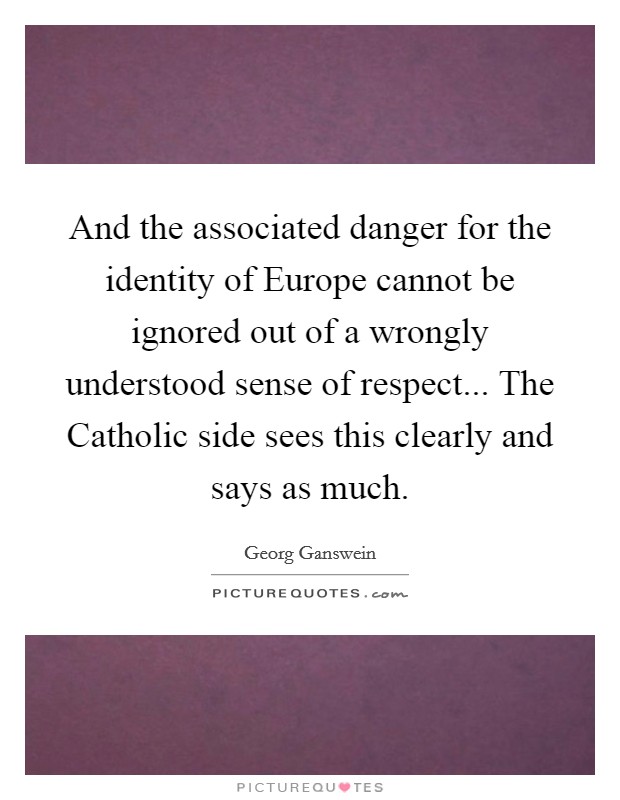And the associated danger for the identity of Europe cannot be ignored out of a wrongly understood sense of respect... The Catholic side sees this clearly and says as much Picture Quote #1