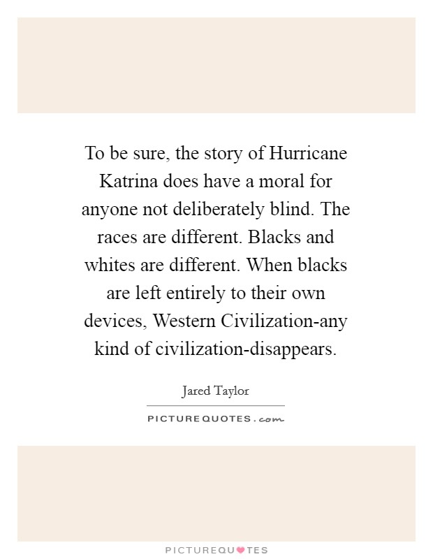 To be sure, the story of Hurricane Katrina does have a moral for anyone not deliberately blind. The races are different. Blacks and whites are different. When blacks are left entirely to their own devices, Western Civilization-any kind of civilization-disappears Picture Quote #1
