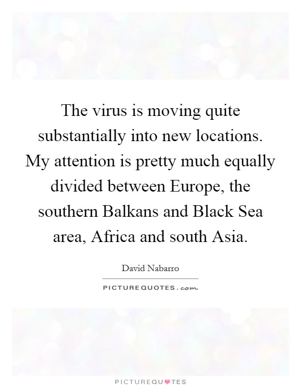 The virus is moving quite substantially into new locations. My attention is pretty much equally divided between Europe, the southern Balkans and Black Sea area, Africa and south Asia Picture Quote #1
