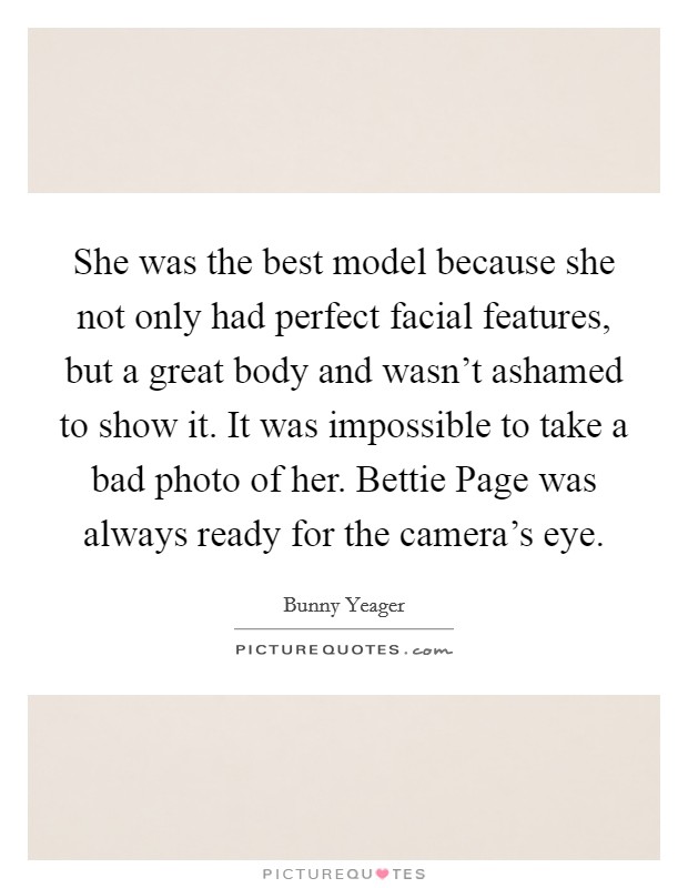 She was the best model because she not only had perfect facial features, but a great body and wasn't ashamed to show it. It was impossible to take a bad photo of her. Bettie Page was always ready for the camera's eye Picture Quote #1