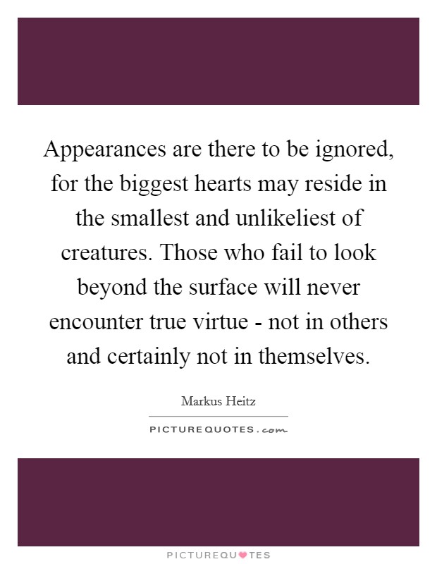Appearances are there to be ignored, for the biggest hearts may reside in the smallest and unlikeliest of creatures. Those who fail to look beyond the surface will never encounter true virtue - not in others and certainly not in themselves Picture Quote #1