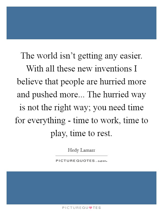 The world isn’t getting any easier. With all these new inventions I believe that people are hurried more and pushed more... The hurried way is not the right way; you need time for everything - time to work, time to play, time to rest Picture Quote #1