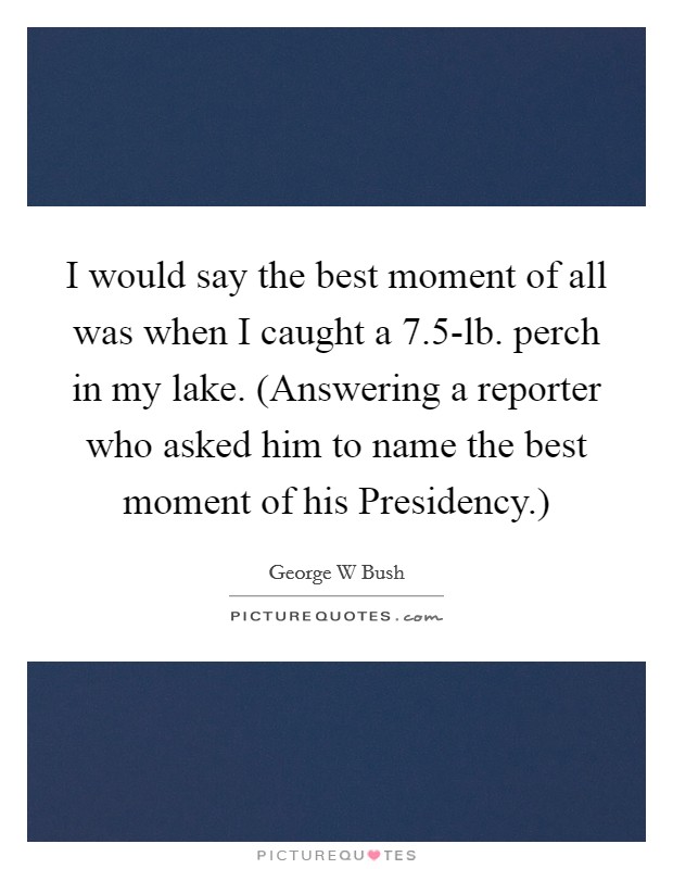 I would say the best moment of all was when I caught a 7.5-lb. perch in my lake. (Answering a reporter who asked him to name the best moment of his Presidency.) Picture Quote #1