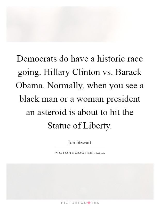 Democrats do have a historic race going. Hillary Clinton vs. Barack Obama. Normally, when you see a black man or a woman president an asteroid is about to hit the Statue of Liberty Picture Quote #1