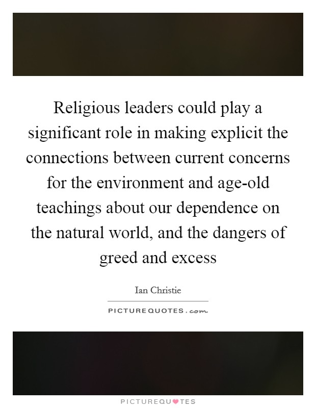 Religious leaders could play a significant role in making explicit the connections between current concerns for the environment and age-old teachings about our dependence on the natural world, and the dangers of greed and excess Picture Quote #1