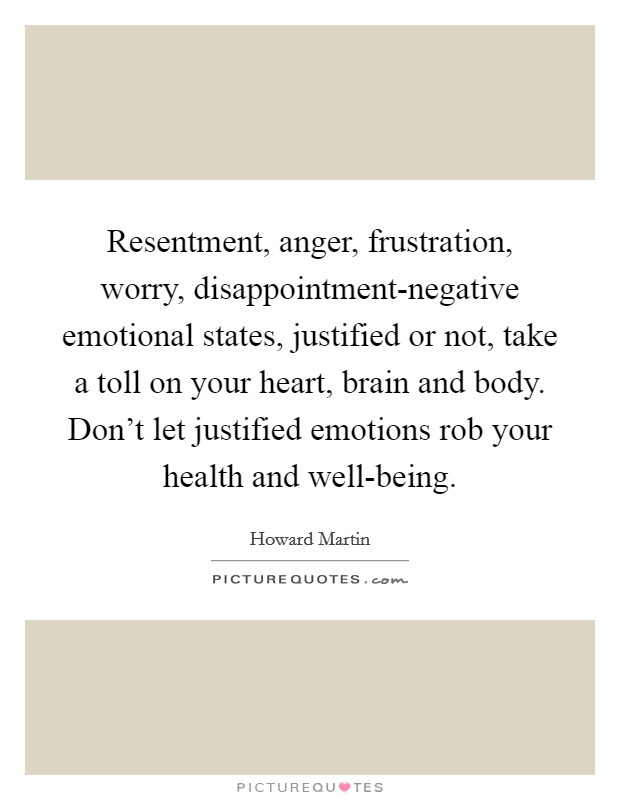 Resentment, anger, frustration, worry, disappointment-negative emotional states, justified or not, take a toll on your heart, brain and body. Don’t let justified emotions rob your health and well-being Picture Quote #1