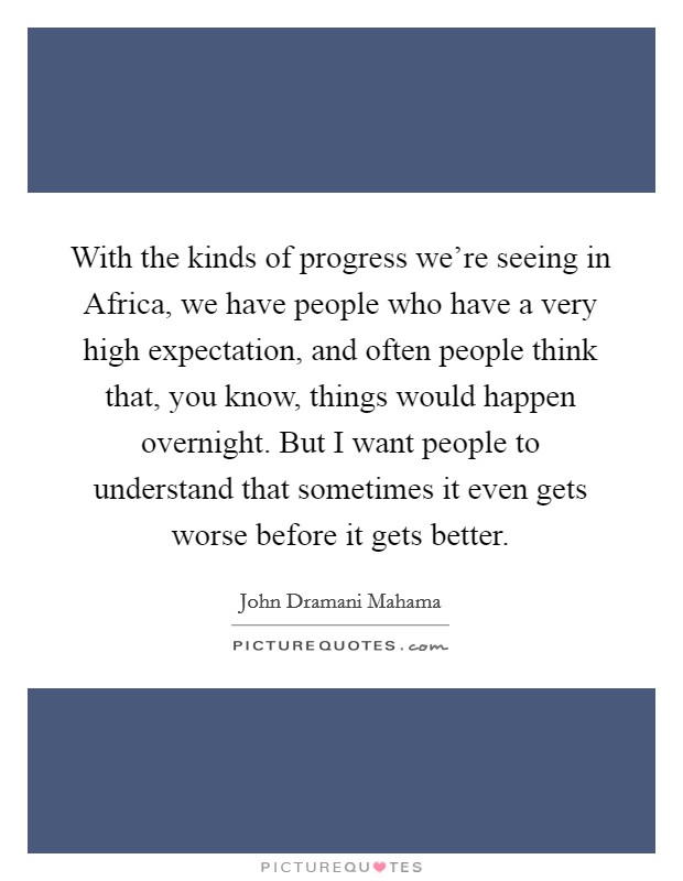 With the kinds of progress we’re seeing in Africa, we have people who have a very high expectation, and often people think that, you know, things would happen overnight. But I want people to understand that sometimes it even gets worse before it gets better Picture Quote #1