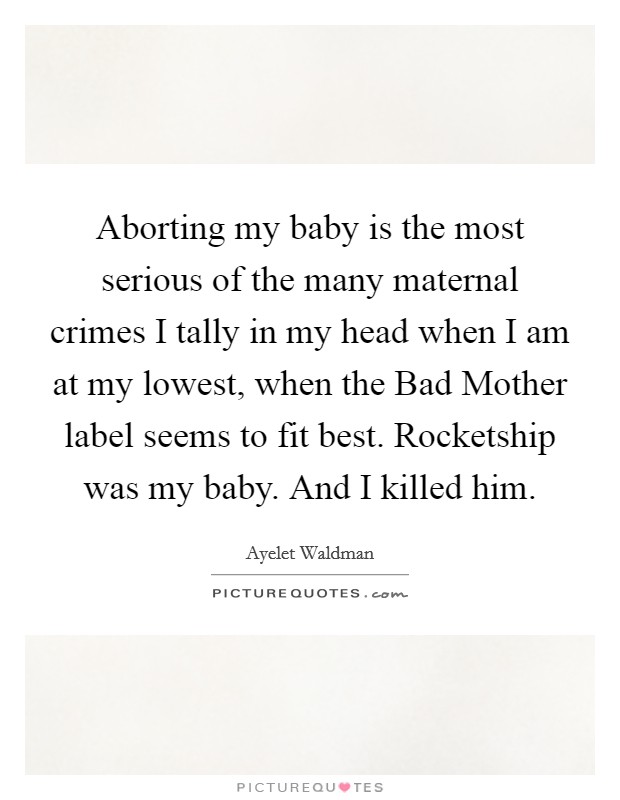 Aborting my baby is the most serious of the many maternal crimes I tally in my head when I am at my lowest, when the Bad Mother label seems to fit best. Rocketship was my baby. And I killed him Picture Quote #1