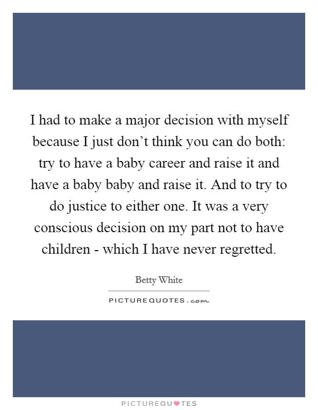 I had to make a major decision with myself because I just don’t think you can do both: try to have a baby career and raise it and have a baby baby and raise it. And to try to do justice to either one. It was a very conscious decision on my part not to have children - which I have never regretted Picture Quote #1