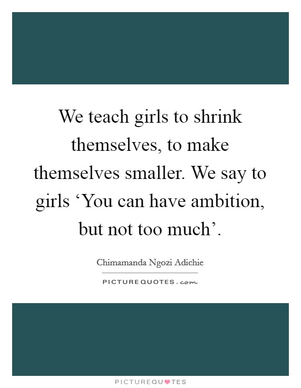 We teach girls to shrink themselves, to make themselves smaller. We say to girls ‘You can have ambition, but not too much’ Picture Quote #1