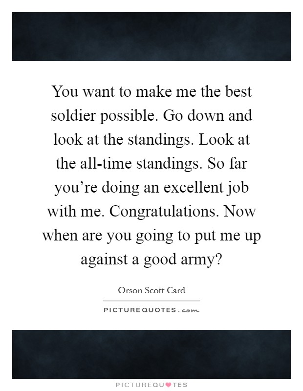 You want to make me the best soldier possible. Go down and look at the standings. Look at the all-time standings. So far you're doing an excellent job with me. Congratulations. Now when are you going to put me up against a good army? Picture Quote #1