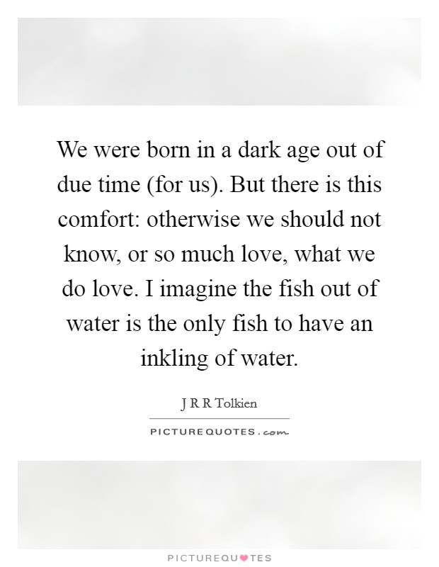 We were born in a dark age out of due time (for us). But there is this comfort: otherwise we should not know, or so much love, what we do love. I imagine the fish out of water is the only fish to have an inkling of water Picture Quote #1