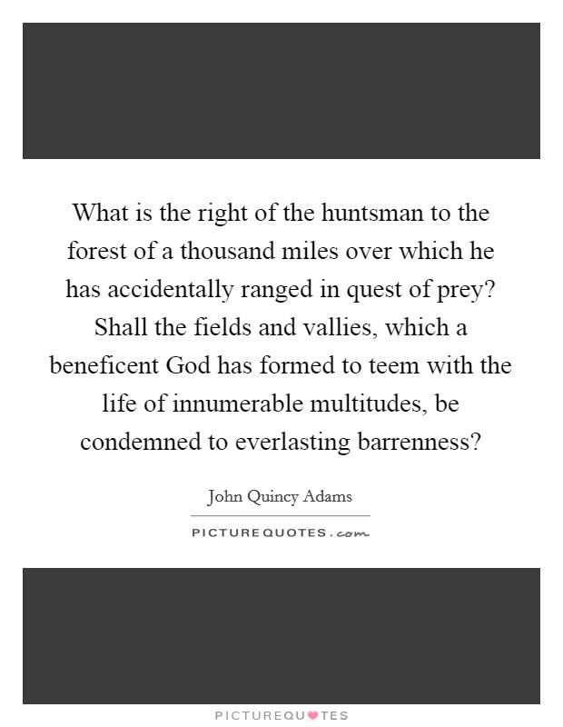 What is the right of the huntsman to the forest of a thousand miles over which he has accidentally ranged in quest of prey? Shall the fields and vallies, which a beneficent God has formed to teem with the life of innumerable multitudes, be condemned to everlasting barrenness? Picture Quote #1