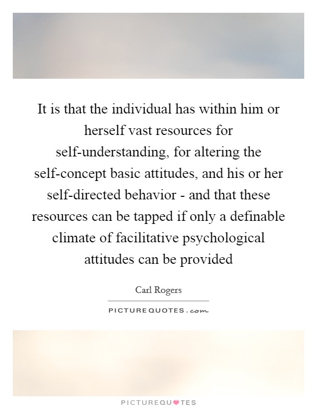 It is that the individual has within him or herself vast resources for self-understanding, for altering the self-concept basic attitudes, and his or her self-directed behavior - and that these resources can be tapped if only a definable climate of facilitative psychological attitudes can be provided Picture Quote #1
