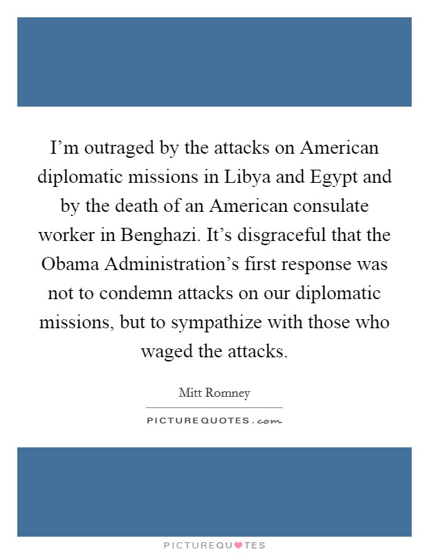 I’m outraged by the attacks on American diplomatic missions in Libya and Egypt and by the death of an American consulate worker in Benghazi. It’s disgraceful that the Obama Administration’s first response was not to condemn attacks on our diplomatic missions, but to sympathize with those who waged the attacks Picture Quote #1