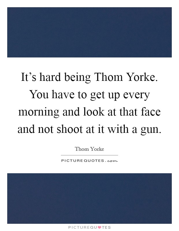 It’s hard being Thom Yorke. You have to get up every morning and look at that face and not shoot at it with a gun Picture Quote #1