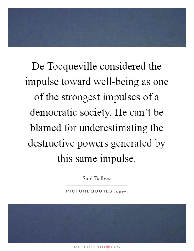 De Tocqueville considered the impulse toward well-being as one of the strongest impulses of a democratic society. He can’t be blamed for underestimating the destructive powers generated by this same impulse Picture Quote #1