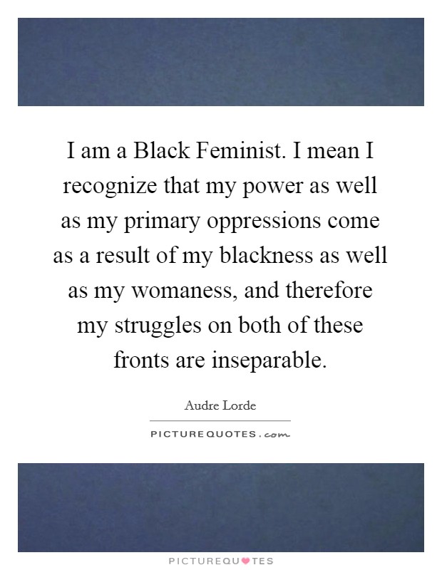 I am a Black Feminist. I mean I recognize that my power as well as my primary oppressions come as a result of my blackness as well as my womaness, and therefore my struggles on both of these fronts are inseparable Picture Quote #1