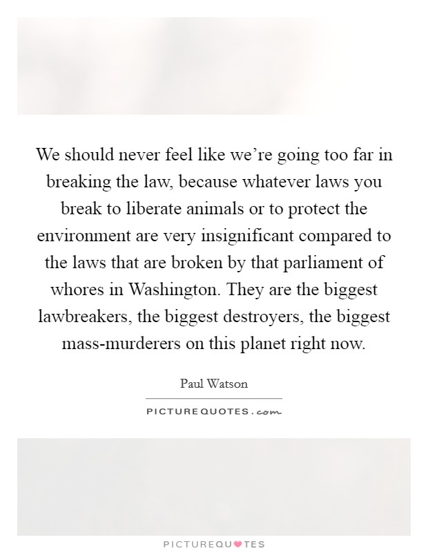 We should never feel like we’re going too far in breaking the law, because whatever laws you break to liberate animals or to protect the environment are very insignificant compared to the laws that are broken by that parliament of whores in Washington. They are the biggest lawbreakers, the biggest destroyers, the biggest mass-murderers on this planet right now Picture Quote #1