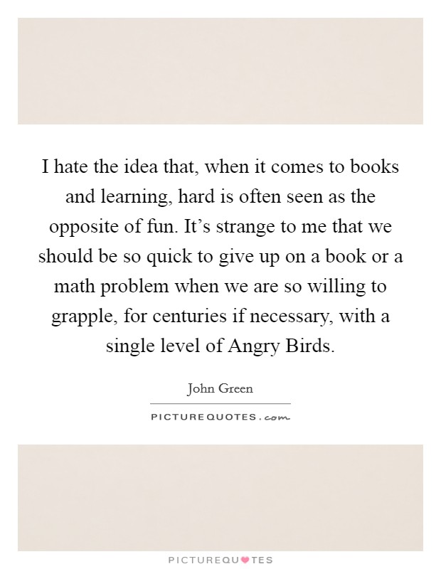 I hate the idea that, when it comes to books and learning, hard is often seen as the opposite of fun. It’s strange to me that we should be so quick to give up on a book or a math problem when we are so willing to grapple, for centuries if necessary, with a single level of Angry Birds Picture Quote #1