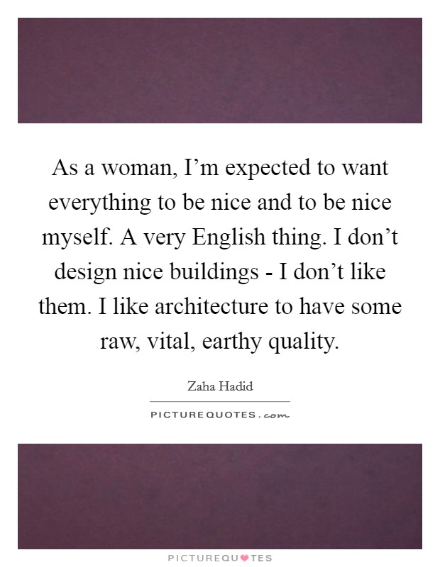 As a woman, I’m expected to want everything to be nice and to be nice myself. A very English thing. I don’t design nice buildings - I don’t like them. I like architecture to have some raw, vital, earthy quality Picture Quote #1