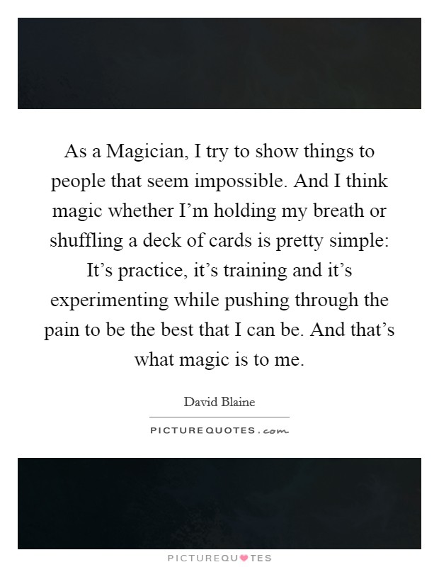 As a Magician, I try to show things to people that seem impossible. And I think magic whether I’m holding my breath or shuffling a deck of cards is pretty simple: It’s practice, it’s training and it’s experimenting while pushing through the pain to be the best that I can be. And that’s what magic is to me Picture Quote #1