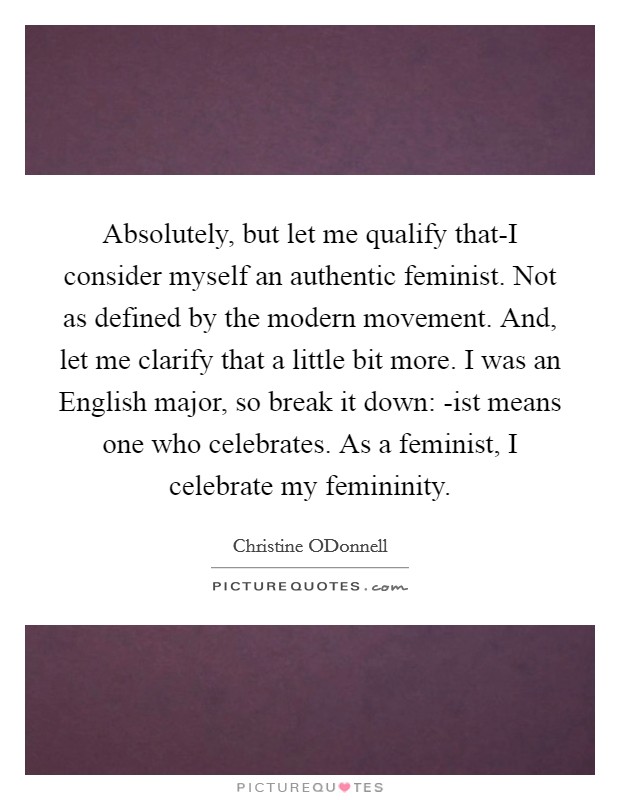 Absolutely, but let me qualify that-I consider myself an authentic feminist. Not as defined by the modern movement. And, let me clarify that a little bit more. I was an English major, so break it down: -ist means one who celebrates. As a feminist, I celebrate my femininity Picture Quote #1