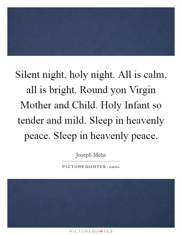 Silent night, holy night. All is calm, all is bright. Round yon Virgin Mother and Child. Holy Infant so tender and mild. Sleep in heavenly peace. Sleep in heavenly peace Picture Quote #1