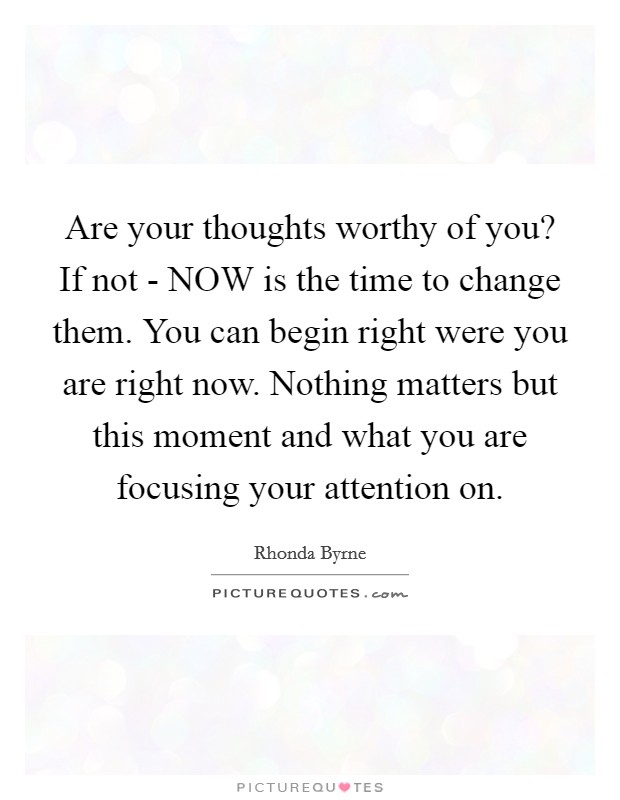 Are your thoughts worthy of you? If not - NOW is the time to change them. You can begin right were you are right now. Nothing matters but this moment and what you are focusing your attention on Picture Quote #1