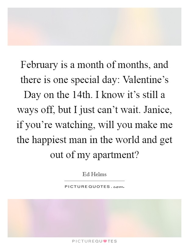 February is a month of months, and there is one special day: Valentine’s Day on the 14th. I know it’s still a ways off, but I just can’t wait. Janice, if you’re watching, will you make me the happiest man in the world and get out of my apartment? Picture Quote #1