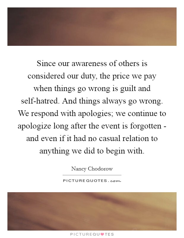 Since our awareness of others is considered our duty, the price we pay when things go wrong is guilt and self-hatred. And things always go wrong. We respond with apologies; we continue to apologize long after the event is forgotten - and even if it had no casual relation to anything we did to begin with Picture Quote #1